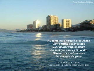 Praia da Barra da Tijuca Ai, como essa moça é descuidada Com a janela escancarada Quer dormir impunemente Ou será que a moça lá no alto Não escuta o sobressalto Do coração da gente A NOIVA DA CIDADE Composição em parceria com Francis Hime 