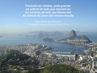 Trocando em miúdos, pode guardar  As sobras de tudo que chamam lar As sombras de tudo que fomos nós As marcas do amor dos nossos lençóis TROCANDO EM MIÚDOS  Composição em parceria com Francis Hime Enseada de Botafogo  Morro do Pão de Açúcar 