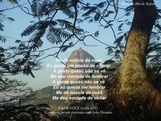 Me dê notícia de você Eu gosto um pouco de chorar A gente quase não se vê Me deu vontade de lembrar A gente quase não se vê Eu só queria me lembrar Me dê notícia de você Me deu vontade de voltar CADÊ VOCÊ (Leila XIV)  Composição em parceria   com João Donato   Morro do Pão de Açúcar 
