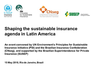 Shaping the sustainable insurance
agenda in Latin America
An event convened by UN Environment’s Principles for Sustainable
Insurance Initiative (PSI) and the Brazilian Insurance Confederation
(CNseg), and supported by the Brazilian Superintendence for Private
Insurance (SUSEP)
15 May 2018, Rio de Janeiro, Brazil
 
