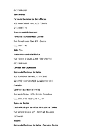 (24) 2444-4594
Barra Mansa
Farmácia Municipal de Barra Mansa
Rua João Chiesse Filho, 1000 - Centro
(24) 3323-0473
Bom Jesus do Itabapoana
Farmácia e Almoxarifado Central
Rua Gonçalves da Silva, 210 - Centro
(22) 3831-1196
Cabo Frio
Posto de Assistência Médica
Rua Teixeira e Souza, 2.228 - São Cristóvão
(22) 2645-5593
Campos dos Goytacazes
Secretaria Municipal de Saúde
Rua Voluntários da Pátria, 875 - Centro
(22) 2726-1359/1350/1375 ou (22) 2733-4856
Cordeiro
Centro de Saúde de Cordeiro
Rua Nacib Simão, 1325 - Rodolfo Gonçalves
(22) 2551-2588/ 1293/ 2245 R. 219
Duque de Caxias
Centro Municipal de Saúde de Duque de Caxias
Rua General Gurjão, s/nº - Jardim 25 de Agosto
2672-0450
Itaboraí
Secretaria Municipal de Saúde - Farmácia Básica

 