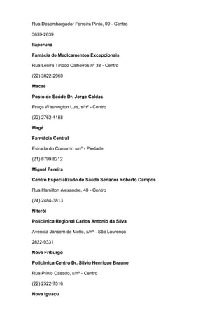 Rua Desembargador Ferreira Pinto, 09 - Centro
3639-2639
Itaperuna
Famácia de Medicamentos Excepcionais
Rua Lenira Tinoco Calheiros nº 38 - Centro
(22) 3822-2960
Macaé
Posto de Saúde Dr. Jorge Caldas
Praça Washington Luis, s/nº - Centro
(22) 2762-4188
Magé
Farmácia Central
Estrada do Contorno s/nº - Piedade
(21) 8799.8212
Miguel Pereira
Centro Especializado de Saúde Senador Roberto Campos
Rua Hamilton Alexandre, 40 - Centro
(24) 2484-3813
Niterói
Policlinica Regional Carlos Antonio da Silva
Avenida Jansem de Mello, s/nº - São Lourenço
2622-9331
Nova Friburgo
Policlínica Centro Dr. Silvio Henrique Braune
Rua Plínio Casado, s/nº - Centro
(22) 2522-7516
Nova Iguaçu

 