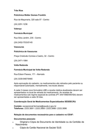 Três Rios
Policlínica Walter Gomes Franklin
Rua da Maçonaria, 320 sala 07 - Centro
(24) 2251.1236
Valença
Farmácia Municipal
Rua Silva Jardim, 235 - Centro
(24) 2452-7533/5145
Vassouras
Policlínica de Vassouras
Praça Cristóvão Correia e Castro, 32 - Centro
(24) 2471-1984
Volta Redonda
Farmácia Municipal de Volta Redonda
Rua Edson Passos, 171 - Aterrado
(24) 3339-9467/9465
Após aprovação do cadastro, os medicamentos são retirados pelo paciente ou
responsável autorizado, mensalmente, nos locais abaixo:
A cada 3 meses novo formulário LME e receita médica atualizados devem ser
apresentados no local de retirada do medicamento. As receitas de
medicamentos sob regime especial de controle (PT 344/1998/ANVISA) devem
ser apresentadas a cada 30 dias.
Coordenação Geral de Medicamentos Especializados SESDEC/RJ
Contato: excepcional.farmacia@saude.rj.gov.br
Telefones: 2333.3891 / 2333.3908 / 2333.3998 / 2333.3896
Relação de documentos necessários para o cadastro no CEAF:
Documentos pessoais:

Original e Cópia de Documento de Identidade ou da Certidão de
Nascimento
Cópia do Cartão Nacional de Saúde/ SUS

 