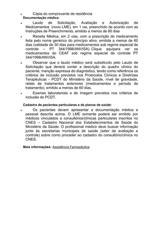 Cópia do comprovante de residência
Documentação médica:

Laudo de Solicitação, Avaliação e Autorização de
Medicamentos (novo LME), em 1 via, preenchido de acordo com as
Instruções de Preenchimento, emitido a menos de 60 dias
Receita Médica, em 2 vias, com a prescrição do medicamento
feita pelo nome genérico do princípio ativo, emitida a menos de 60
dias (validade de 30 dias para medicamentos sob regime especial de
controle – PT 344/1998/ANVISA). Clique aquipara ver os
medicamentos do CEAF sob regime especial de controle PT
344/1998/ANVISA.
Observar que o laudo médico será substituído pelo Laudo de
Solicitação que deverá conter a descrição do quadro clínico do
paciente, menção expressa do diagnóstico, tendo como referência os
critérios de inclusão previstos nos Protocolos Clínicos e Diretrizes
Terapêuticas - PCDT do Ministério da Saúde, nível de gravidade,
relato de tratamentos anteriores (medicamentos e período de
tratamento), emitido a menos de 60 dias.
Exames laboratoriais e de imagem previstos nos critérios de
inclusão do PCDT.
Cadastro de pacientes particulares e de planos de saúde:

Os pacientes devem apresentar a documentação médica e
pessoal descrita acima. O LME somente poderá ser emitido por
médicos vinculados a consultórios/clínicas particulares inscritos no
CNES – Cadastro Nacional dos Estabelecimentos de Saúde do
Ministério da Saúde. O profissional médico deve buscar informação
junto às secretarias municipais de saúde (setor de avaliação e
controle) sobre como proceder ao cadastro do consultório/clínica no
CNES.
Mais informações: Assistência Farmacêutica

 