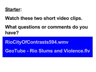 Starter : Watch these two short video clips. What questions or comments do you have? RioCityOfContrasts594.wmv GeoTube  - Rio Slums and  Violence.flv 