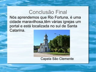 Conclusão Final
Nós aprendemos que Rio Fortuna, é uma
cidade maravilhosa,têm várias igrejas um
portal e está localizada no sul de Santa
Catarina.
Capela São Clemente
 