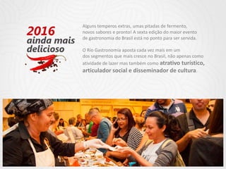 Alguns temperos extras, umas pitadas de fermento,
novos sabores e pronto! A sexta edição do maior evento
de gastronomia do Brasil está no ponto para ser servida.
O Rio Gastronomia aposta cada vez mais em um
dos segmentos que mais cresce no Brasil, não apenas como
atividade de lazer mas também como atrativo turístico,
articulador social e disseminador de cultura.
 
