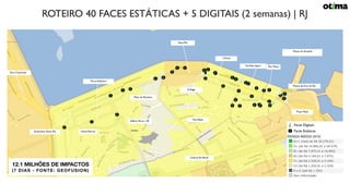 Faces Estáticas
RENDA MÉDIA 2018
Museu de Arte do Rio
Praça Mauá
Museu do Amanhã
Pier Mauá
L’Oreal
YouTube Space
D-Edge
Pátio da Marítima
The Week
Central Do Brasil
Aqua Rio
Edifício Porto 130
Port Corporate
Rodoviária Novo Rio Hotel Marriot
Porto Atlântico
Faces Digitais
12.1 MILHÕES DE IMPACTOS
(7 DIAS - FONTE: GEOFUSION)
ROTEIRO 40 FACES ESTÁTICAS + 5 DIGITAIS (2 semanas) | RJ
 