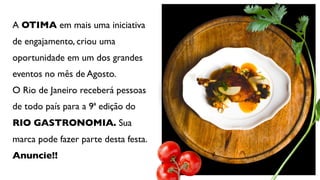 A OTIMA em mais uma iniciativa
de engajamento, criou uma
oportunidade em um dos grandes
eventos no mês de Agosto.
O Rio de Janeiro receberá pessoas
de todo país para a 9ª edição do
RIO GASTRONOMIA. Sua
marca pode fazer parte desta festa.
Anuncie!! 
 