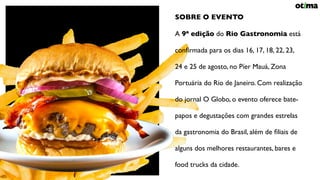 OPORTUNIDADE ESPECIAL
RIO GASTRONOMIA SOBRE O EVENTO
A 9ª edição do Rio Gastronomia está
conﬁrmada para os dias 16, 17, 18, 22, 23,
24 e 25 de agosto, no Píer Mauá, Zona
Portuária do Rio de Janeiro. Com realização
do jornal O Globo, o evento oferece bate-
papos e degustações com grandes estrelas
da gastronomia do Brasil, além de ﬁliais de
alguns dos melhores restaurantes, bares e
food trucks da cidade.
 
