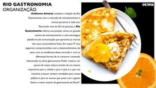 RIO GASTRONOMIA
ORGANIZAÇÃO
Andressa Amaral, enaltece a relação do Rio
Gastronomia com o mercado de entretenimento e
marcas parceiras a cada ano.
“Reunindo mais de 50 mil pessoas, o Rio
Gastronomia reforça sua posição como um grande
evento de entretenimento e uma estratégica
plataforma de comunicação que aproxima as marcas
dos seus consumidores ﬁnais. Em nosso 9º ano,
seguimos comprometidos com o desenvolvimento do
setor, com as tendências deste mercado e com as
diferentes formas de se consumir conteúdo
relacionado ao tema gastronomia. Poder mostrar um
pouco da nossa cultura através de um evento
importante para a cidade e para o país, é o que nos
incentiva a buscar sempre novidades para nosso
público e para as marcas que, junto com a gente,
fazem o maior evento de gastronomia do Brasil.”
 