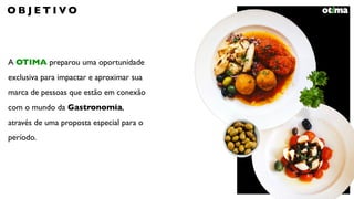 A OTIMA preparou uma oportunidade
exclusiva para impactar e aproximar sua
marca de pessoas que estão em conexão
com o mundo da Gastronomia,
através de uma proposta especial para o
período.
O B J E T I V O
 