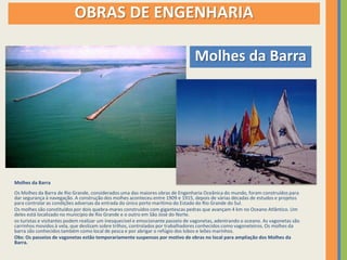 OBRAS DE ENGENHARIA

                                                                                 Molhes da Barra




Molhes da Barra
Os Molhes da Barra de Rio Grande, considerados uma das maiores obras de Engenharia Oceânica do mundo, foram construídos para
dar segurança à navegação. A construção dos molhes aconteceu entre 1909 e 1915, depois de várias décadas de estudos e projetos
para controlar as condições adversas da entrada do único porto marítimo do Estado do Rio Grande do Sul.
Os molhes são constituídos por dois quebra-mares construídos com gigantescas pedras que avançam 4 km no Oceano Atlântico. Um
deles está localizado no município de Rio Grande e o outro em São José do Norte.
os turistas e visitantes podem realizar um inesquecível e emocionante passeio de vagonetas, adentrando o oceano. As vagonetas são
carrinhos movidos à vela, que deslizam sobre trilhos, controlados por trabalhadores conhecidos como vagoneteiros. Os molhes da
barra são conhecidos também como local de pesca e por abrigar o refúgio dos lobos e leões marinhos.
Obs: Os passeios de vagonetas estão temporariamente suspensos por motivo de obras no local para ampliação dos Molhes da
Barra.
 