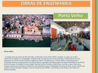 OBRAS DE ENGENHARIA

                                                                     Porto Velho




Porto Velho

 A antiga área do porto do Rio Grande, conhecida como Porto Velho, localiza-se junto ao centro
histórico da cidade. As instalações originais são compostas de cinco armazéns e 640 metros de cais
adjacente ao Canal do Rio Grande, Lagoa dos Patos. Atualmente, o Porto Velho é utilizado para a
atracação de barcos pesqueiros e frota de apoio e pesquisa (embarcações da Superintendência do Porto
do Rio Grande, Fundação Universidade Federal do Rio Grande e Marinha), turismo e lazer. Nos anos
ímpares parte dos armazéns existentes são utilizados para a realização da Festa do Mar, maior evento da
cidade. O local também abriga o Acervo Histórico do DEPRC, conhecido como Museu do Porto e o
Museu Náutico.
 