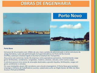 OBRAS DE ENGENHARIA

                                                                      Porto Novo




Porto Novo
Estrutura de 16 armazéns com 1950m de cais, mais o prédio da administração e várias estruturas da
antiga Portobras, tudo sob administração da Superintendência do Porto de Rio Grande
(SUPRG), autarquia estadual ligada à Secretaria Estadual dos Transportes.
Atua como cais comercial, tendo 36 empresas como operadoras portuárias, movimentando carga
geral, fertilizantes, contâineres, congelados, madeira, celulose, veículos, entre outras cargas.
A estrutura possui cinco zonas de atracação destinadas a granéis líquidos, fertilizantes, cargas em
geral, contâineres e veículos.
Em suas instalações atuam 281 servidores com vínculo empregatício. O Porto Novo gera também
emprego a milhares de trabalhadores avulsos, cadastrados junto ao Órgão Gestor de Mão-de-Obra
Avulsa e Portuária (OGMO).
 