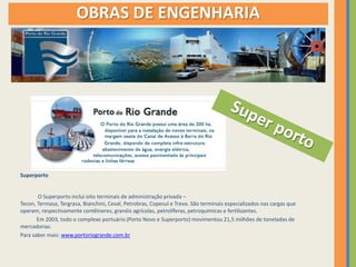 OBRAS DE ENGENHARIA




Superporto


       O Superporto inclui oito terminais de administração privada –
Tecon, Termasa, Tergrasa, Bianchini, Ceval, Petrobras, Copesul e Trevo. São terminais especializados nas cargas que
operam, respectivamente contêineres, granéis agrícolas, petrolíferas, petroquímicas e fertilizantes.
       Em 2003, todo o complexo portuário (Porto Novo e Superporto) movimentou 21,5 milhões de toneladas de
mercadorias.
Para saber mais: www.portoriogrande.com.br
 