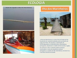 ECOLOGIA
         Ilha dos Marinheiros




      A Ilha dos Marinheiros é a maior ilha do Estado do Rio
     Grande do Sul, estando localizada junto ao estuário da
     Lagoa dos Patos. No passado, as plantações de
     hortifrutigranjeiros, produzidas pelos colonizadores
     portugueses, abasteciam a cidade do Rio Grande e região.
     Ao contornar a ilha o visitante poderá conhecer
     construções e ruínas da arquitetura colonial
     portuguesa, as capelas de São João Batista, da Santa Cruz
     e de Nossa Senhora da Saúde.
 