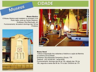 CIDADE

                                Museu Náutico
O Museu Náutico está instalado no armazém 4 do
         Porto Velho, junto ao Centro Histórico.
                  Endereço: Rua Riachuelo, s/n
 Funcionamento: de sexta a domingo das 14h às
                                      17h30min




                                              Museu Naval
                                               Coloca à disposição dos visitantes a história e a ação da Marinha
                                              no extremo Sul do Brasil.
                                              Endereço: Rua Almirante Cerqueira e Souza, 179
                                              Telefone: (53) 32336108 / ramal 4028
                                              Funcionamento: domingo das 9h às 12h, sábado das 15h às
                                              18h, segunda a sexta das 8h às 11h e das 13h30min às 17h
 