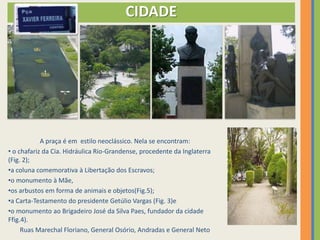CIDADE




            A praça é em estilo neoclássico. Nela se encontram:
• o chafariz da Cia. Hidráulica Rio-Grandense, procedente da Inglaterra
(Fig. 2);
•a coluna comemorativa à Libertação dos Escravos;
•o monumento à Mãe,
•os arbustos em forma de animais e objetos(Fig.5);
•a Carta-Testamento do presidente Getúlio Vargas (Fig. 3)e
•o monumento ao Brigadeiro José da Silva Paes, fundador da cidade
Ffig.4).
     Ruas Marechal Floriano, General Osório, Andradas e General Neto
 