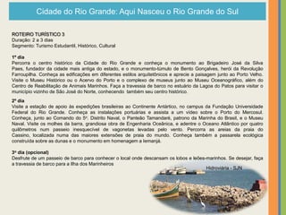 Cidade do Rio Grande: Aqui Nasceu o Rio Grande do Sul

ROTEIRO TURÍSTICO 3
Duração: 2 a 3 dias
Segmento: Turismo Estudantil, Histórico, Cultural

1º dia
Percorra o centro histórico da Cidade do Rio Grande e conheça o monumento ao Brigadeiro José da Silva
Paes, fundador da cidade mais antiga do estado, e o monumento-túmulo de Bento Gonçalves, herói da Revolução
Farroupilha. Conheça as edificações em diferentes estilos arquitetônicos e aprecie a paisagem junto ao Porto Velho.
Visite o Museu Histórico ou o Acervo do Porto e o complexo de museus junto ao Museu Oceanográfico, além do
Centro de Reabilitação de Animais Marinhos. Faça a travessia de barco no estuário da Lagoa do Patos para visitar o
município vizinho de São José do Norte, conhecendo também seu centro histórico.
2º dia
Visite a estação de apoio às expedições brasileiras ao Continente Antártico, no campus da Fundação Universidade
Federal do Rio Grande. Conheça as instalações portuárias e assista a um vídeo sobre o Porto do Mercosul.
Conheça, junto ao Comando do 5o. Distrito Naval, o Panteão Tamandaré, patrono da Marinha do Brasil, e o Museu
Naval. Visite os molhes da barra, grandiosa obra de Engenharia Oceânica, e adentre o Oceano Atlântico por quatro
quilômetros num passeio inesquecível de vagonetas levadas pelo vento. Percorra as areias da praia do
Cassino, localizada numa das maiores extensões de praia do mundo. Conheça também a passarela ecológica
construída sobre as dunas e o monumento em homenagem a Iemanjá.

3o dia (opcional)
Desfrute de um passeio de barco para conhecer o local onde descansam os lobos e leões-marinhos. Se desejar, faça
a travessia de barco para a Ilha dos Marinheiros
                                                                                      Hidroviária - SJN
 