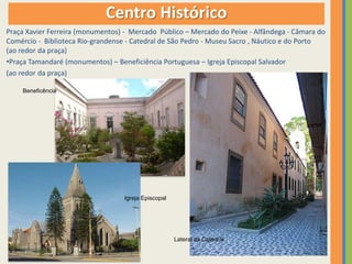 Centro Histórico
Praça Xavier Ferreira (monumentos) - Mercado Público – Mercado do Peixe - Alfândega - Câmara do
Comércio - Biblioteca Rio-grandense - Catedral de São Pedro - Museu Sacro , Náutico e do Porto
(ao redor da praça)
•Praça Tamandaré (monumentos) – Beneficiência Portuguesa – Igreja Episcopal Salvador
(ao redor da praça)

    Beneficência




                                   Igreja Episcopal




                                                      Lateral da Catedral
 