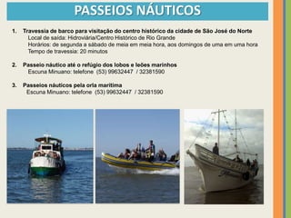 PASSEIOS NÁUTICOS
1.   Travessia de barco para visitação do centro histórico da cidade de São José do Norte
       Local de saída: Hidroviária/Centro Histórico de Rio Grande
       Horários: de segunda a sábado de meia em meia hora, aos domingos de uma em uma hora
       Tempo de travessia: 20 minutos

2.   Passeio náutico até o refúgio dos lobos e leões marinhos
      Escuna Minuano: telefone (53) 99632447 / 32381590

3.   Passeios náuticos pela orla marítima
      Escuna Minuano: telefone (53) 99632447 / 32381590
 