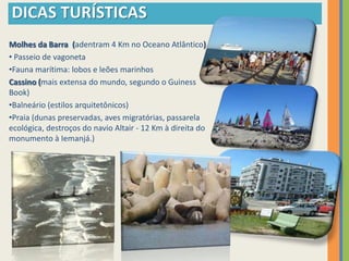 DICAS TURÍSTICAS
Molhes da Barra (adentram 4 Km no Oceano Atlântico)
• Passeio de vagoneta
•Fauna marítima: lobos e leões marinhos
Cassino (mais extensa do mundo, segundo o Guiness
Book)
•Balneário (estilos arquitetônicos)
•Praia (dunas preservadas, aves migratórias, passarela
ecológica, destroços do navio Altair - 12 Km à direita do
monumento à Iemanjá.)
 