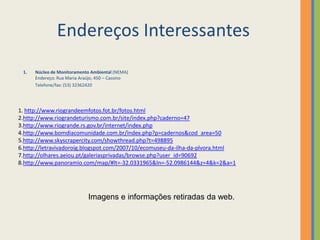 Endereços Interessantes
 1.   Núcleo de Monitoramento Ambiental (NEMA)
      Endereço: Rua Maria Araújo, 450 – Cassino
      Telefone/fax: (53) 32362420




1. http://www.riograndeemfotos.fot.br/fotos.html
2.http://www.riograndeturismo.com.br/site/index.php?caderno=47
3.http://www.riogrande.rs.gov.br/internet/index.php
4.http://www.bomdiacomunidade.com.br/index.php?p=cadernos&cod_area=50
5.http://www.skyscrapercity.com/showthread.php?t=498895
6.http://letravivadoroig.blogspot.com/2007/10/ecomuseu-da-ilha-da-plvora.html
7.http://olhares.aeiou.pt/galeriasprivadas/browse.php?user_id=90692
8.http://www.panoramio.com/map/#lt=-32.0331965&ln=-52.0986144&z=4&k=2&a=1




                             Imagens e informações retiradas da web.
 