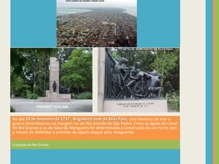 No dia 19 de fevereiro de 1737 , Brigadeiro José da Silva Paes, com homens de mar e
guerra desembarcou na margem sul do Rio Grande de São Pedro. Entre as águas do Canal
do Rio Grande e as do Saco da Mangueira foi determinada a construção de um Forte com
o intuito de defender o presídio de algum ataque pela retaguarda.

Fundação de Rio Grande
 