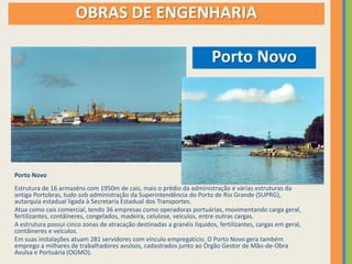 OBRAS DE ENGENHARIA

                                                                        Porto Novo




Porto Novo
Estrutura de 16 armazéns com 1950m de cais, mais o prédio da administração e várias estruturas da
antiga Portobras, tudo sob administração da Superintendência do Porto de Rio Grande (SUPRG),
autarquia estadual ligada à Secretaria Estadual dos Transportes.
Atua como cais comercial, tendo 36 empresas como operadoras portuárias, movimentando carga geral,
fertilizantes, contâineres, congelados, madeira, celulose, veículos, entre outras cargas.
A estrutura possui cinco zonas de atracação destinadas a granéis líquidos, fertilizantes, cargas em geral,
contâineres e veículos.
Em suas instalações atuam 281 servidores com vínculo empregatício. O Porto Novo gera também
emprego a milhares de trabalhadores avulsos, cadastrados junto ao Órgão Gestor de Mão-de-Obra
Avulsa e Portuária (OGMO).
 