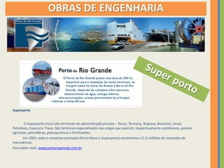 OBRAS DE ENGENHARIA




Superporto


        O Superporto inclui oito terminais de administração privada – Tecon, Termasa, Tergrasa, Bianchini, Ceval,
Petrobras, Copesul e Trevo. São terminais especializados nas cargas que operam, respectivamente contêineres, granéis
agrícolas, petrolíferas, petroquímicas e fertilizantes.
       Em 2003, todo o complexo portuário (Porto Novo e Superporto) movimentou 21,5 milhões de toneladas de
mercadorias.
Para saber mais: www.portoriogrande.com.br
 