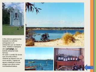 A ilha oferece gastronomia
baseada na culinária
portuguesa e um
artesanato que vai desde o
vime, madeira e tapeçaria
até a jurupiga, sua
bebida artesanal mais
famosa.
Ao subir o cordão de dunas
que circunda a ilha o
visitante se depara com um
novo cenário. Lagoas de
águas cristalinas e dunas
surgem aos olhos numa
incontestável beleza.
                             Índice
 