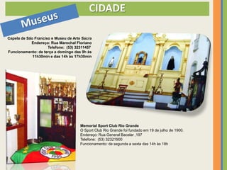 CIDADE

Capela de São Franciso e Museu de Arte Sacra
            Endereço: Rua Marechal Floriano
                     Telefone: (53) 32311457
Funcionamento: de terça a domingo das 9h às
             11h30min e das 14h às 17h30min




                                      Memorial Sport Club Rio Grande
                                      O Sport Club Rio Grande foi fundado em 19 de julho de 1900.
                                      Endereço: Rua General Bacelar ,197
                                      Telefone: (53) 32321900
                                      Funcionamento: de segunda a sexta das 14h às 18h
 