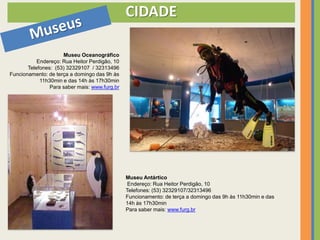 CIDADE

                     Museu Oceanográfico
           Endereço: Rua Heitor Perdigão, 10
       Telefones: (53) 32329107 / 32313496
Funcionamento: de terça a domingo das 9h às
            11h30min e das 14h às 17h30min
                Para saber mais: www.furg.br




                                               Museu Antártico
                                                Endereço: Rua Heitor Perdigão, 10
                                               Telefones: (53) 32329107/32313496
                                               Funcionamento: de terça a domingo das 9h às 11h30min e das
                                               14h às 17h30min
                                               Para saber mais: www.furg.br
 