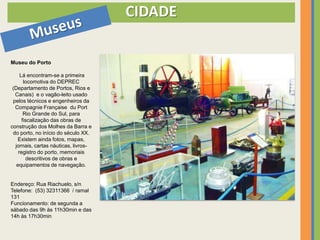 CIDADE

Museu do Porto

     Lá encontram-se a primeira
       locomotiva do DEPREC
 (Departamento de Portos, Rios e
  Canais) e o vagão-leito usado
 pelos técnicos e engenheiros da
  Compagnie Française du Port
       Rio Grande do Sul, para
      fiscalização das obras de
construção dos Molhes da Barra e
 do porto, no início do século XX.
   Existem ainda fotos, mapas,
  jornais, cartas náuticas, livros-
    registro do porto, memoriais
        descritivos de obras e
   equipamentos de navegação.


Endereço: Rua Riachuelo, s/n
Telefone: (53) 32311366 / ramal
131
Funcionamento: de segunda a
sábado das 9h às 11h30min e das
14h às 17h30min
 