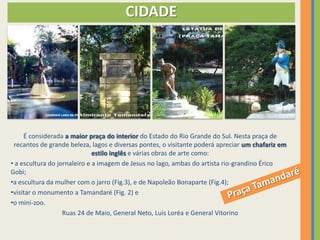 CIDADE




     É considerada a maior praça do interior do Estado do Rio Grande do Sul. Nesta praça de
 recantos de grande beleza, lagos e diversas pontes, o visitante poderá apreciar um chafariz em
                              estilo inglês e várias obras de arte como:
• a escultura do jornaleiro e a imagem de Jesus no lago, ambas do artista rio-grandino Érico
Gobi;
•a escultura da mulher com o jarro (Fig.3), e de Napoleão Bonaparte (Fig.4);
•visitar o monumento a Tamandaré (Fig. 2) e
•o mini-zoo.
                   Ruas 24 de Maio, General Neto, Luis Loréa e General Vitorino
 
