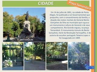 CIDADE
       Em 14 de julho de 1891, na cidade de Porto
     Alegre, foi publicada a Lei Governamental que
     propunha, com o consentimento da família, a
      doação dos restos mortais do General Bento
      Gonçalves da Silva ao município que erguesse
     um monumento à altura do General e de seus
      companheiros. Rio Grande ergueu, na praça
      Tamandaré. O monumento-túmulo de Bento
    Gonçalves, herói da Revolução Farroupilha, é de
     autoria do escultor português Teixeira Lopes e
                 foi inaugurado em 1909.




                                                Índice
 