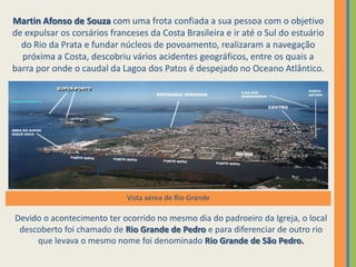 Martin Afonso de Souza com uma frota confiada a sua pessoa com o objetivo
de expulsar os corsários franceses da Costa Brasileira e ir até o Sul do estuário
  do Rio da Prata e fundar núcleos de povoamento, realizaram a navegação
  próxima a Costa, descobriu vários acidentes geográficos, entre os quais a
barra por onde o caudal da Lagoa dos Patos é despejado no Oceano Atlântico.




                             Vista aérea de Rio Grande

Devido o acontecimento ter ocorrido no mesmo dia do padroeiro da Igreja, o local
 descoberto foi chamado de Rio Grande de Pedro e para diferenciar de outro rio
     que levava o mesmo nome foi denominado Rio Grande de São Pedro.
 