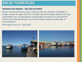 DICAS TURÍSTICAS
TRAVESSIA RIO GRANDE – SÃO JOSÉ DO NORTE
Realize a travessia de lancha para a cidade de São José do Norte, localizada na
margem oposta da Lagoa dos Patos. A cidade apresenta prédios históricos de valor
arquitetônico. Por sua participação na Revolução Farroupilha, foi chamada Mui
Heróica Vila. Saída das lanchas: Cais do Porto Velho, próximo ao Mercado, no
Centro Histórico.
Informações: fone 53 - 3231-2559 .
 