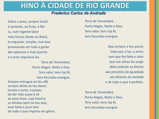 HINO À CIDADE DE RIO GRANDE
                                 Frederico Carlos de Andrade

Sobre a areia, sempre hostil                       Terra de Tamandaré,
à semente, ao fruto, à flor                        Porto Alegre, Netto e Dias,
tu, num ingente labor                              Tens valor, tens rija fé,
mais louros dando ao Brasil,                       tens fecundas energias.
te ergueste, simples, mas boa
provocando em toda a gente                                         Seja sempre o teu porvir,
dos aplausos o mais quente                                           todo paz, e luz, e amor,
e a mais impulsiva loa.                                            sem que lhe falte o calor
                         Terra de Tamandaré,                        que nas almas faz surgir
                   Porto Alegre, Netto e Dias,                      afeto ardente ao Direito
                       Tens valor, tens rija fé,                 aos preceitos da Igualdade
                      tens fecundas energias.                       aos ditames da verdade
Sempre entregue ao teu afã,                                      e de tudo o que é perfeito.
sempre afeita ao teu dever,
tiveste a sorte, o prazer,
                                                   Terra de Tamandaré,
de dar vida suave e sã
ao povo bom, cuja história                         Porto Alegre, Netto e Dias,
se alindou bem no teu seio,                        Tens valor, tens rija fé,
esse farto e puro veio                             tens fecundas energias.
de tudo o que importa em glória.
 