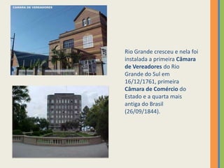 Rio Grande cresceu e nela foi
instalada a primeira Câmara
de Vereadores do Rio
Grande do Sul em
16/12/1761, primeira
Câmara de Comércio do
Estado e a quarta mais
antiga do Brasil
(26/09/1844).
 