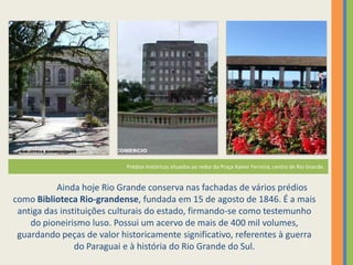 Fundação de Rio Grande
                            Prédios históricos situados ao redor da Praça Xavier Ferreira, centro de Rio Grande.


           Ainda hoje Rio Grande conserva nas fachadas de vários prédios
como Biblioteca Rio-grandense, fundada em 15 de agosto de 1846. É a mais
 antiga das instituições culturais do estado, firmando-se como testemunho
    do pioneirismo luso. Possui um acervo de mais de 400 mil volumes,
 guardando peças de valor historicamente significativo, referentes à guerra
                do Paraguai e à história do Rio Grande do Sul.
 