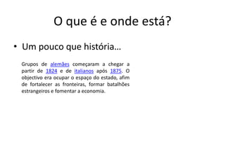 O que é e onde está?Um pouco que história…Grupos de alemães começaram a chegar a partir de 1824 e de italianos após 1875. O objectivo era ocupar o espaço do estado, afim de fortalecer as fronteiras, formar batalhões estrangeiros e fomentar a economia.