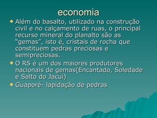 economia Além do basalto, utilizado na construção civil e no calçamento de ruas, o principal recurso mineral do planalto são as “gemas”, isto é, cristais de rocha que constituem pedras preciosas e semipreciosas.  O RS é um dos maiores produtores nacionais de gemas(Encantado, Soledade e Salto do Jacuí) Guaporé- lapidação de pedras 