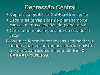 Depressão Central Depressão periférica Sul-Rio-Grandense Separa as terras altas do planalto norte com as menos elevadas do planalto sul.  Corre o rio mais importante do estado: o Jacuí Economia: formado por rochas sedimentares antigas, nas encontramos calcário, o xisto e o principal recurso mineral do RS:  O CARVÃO MINERAL 