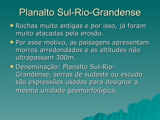Planalto Sul-Rio-Grandense Rochas muito antigas e por isso, já foram muito atacadas pela erosão.  Por esse motivo, as paisagens apresentam morros arredondados e as altitudes não ultrapassam 300m.  Denominação: Planalto Sul-Rio-Grandense, serras de sudeste ou escudo são expressões usadas para designar a mesma unidade geomorfológica.   