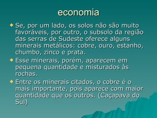 economia Se, por um lado, os solos não são muito favoráveis, por outro, o subsolo da região das serras de Sudeste oferece alguns minerais metálicos: cobre, ouro, estanho, chumbo, zinco e prata.  Esse minerais, porém, aparecem em pequena quantidade e misturados às rochas.  Entre os minerais citados, o cobre é o mais importante, pois aparece com maior quantidade que os outros. (Caçapava do Sul) 