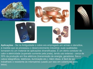 Aplicações  - Se na Antiguidade o cobre era empregado em armas e utensílios, à medida que se processou o desenvolvimento industrial, suas qualidades tornaram-no um material de aplicações diversificadas. É um ótimo condutor de calor e eletricidade (superado somente pela prata), tendo uso extenso - cerca de 55% da produção em fios elétricos (transmissão de energia, geradores, fios e cabos telegráficos, telefones, iluminação etc.). Além disso, é fácil de ser trabalhado e resistente às intempéries (usado por isso em coberturas para tetos).  