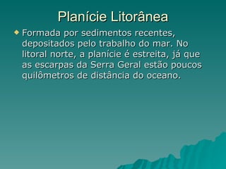 Planície Litorânea Formada por sedimentos recentes, depositados pelo trabalho do mar. No litoral norte, a planície é estreita, já que as escarpas da Serra Geral estão poucos quilômetros de distância do oceano.  