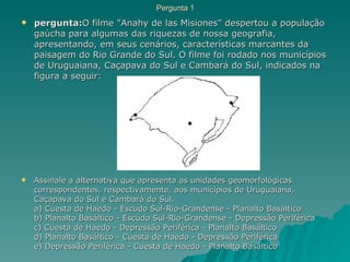 Pergunta 1 pergunta: O filme "Anahy de las Misiones" despertou a população gaúcha para algumas das riquezas de nossa geografia, apresentando, em seus cenários, características marcantes da paisagem do Rio Grande do Sul. O filme foi rodado nos municípios de Uruguaiana, Caçapava do Sul e Cambará do Sul, indicados na figura a seguir: Assinale a alternativa que apresenta as unidades geomorfológicas correspondentes, respectivamente, aos municípios de Uruguaiana, Caçapava do Sul e Cambará do Sul. a) Cuesta de Haedo - Escudo Sul-Rio-Grandense - Planalto Basáltico b) Planalto Basáltico - Escudo Sul-Rio-Grandense - Depressão Periférica c) Cuesta de Haedo - Depressão Periférica - Planalto Basáltico d) Planalto Basáltico - Cuesta de Haedo - Depressão Periférica e) Depressão Periférica - Cuesta de Haedo - Planalto Basáltico  